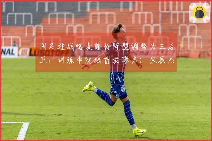 国足迎战喀麦隆将阵型调整为三后卫，训练中防线首发曝光：朱辰杰与四名U23新星亮相