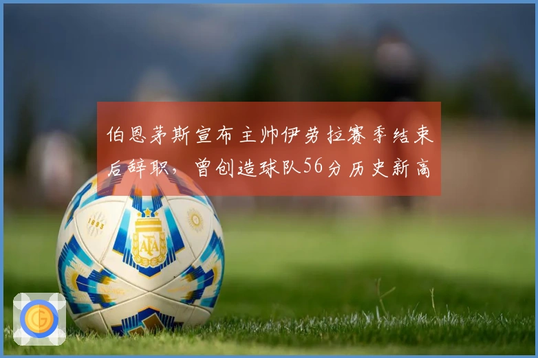 伯恩茅斯宣布主帅伊劳拉赛季结束后辞职，曾创造球队56分历史新高