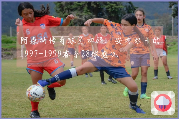 阿森纳传奇球员回顾：安内尔卡的1997-1999赛季28球盛况