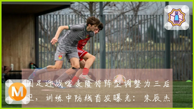 国足迎战喀麦隆将阵型调整为三后卫，训练中防线首发曝光：朱辰杰与四名U23新星亮相